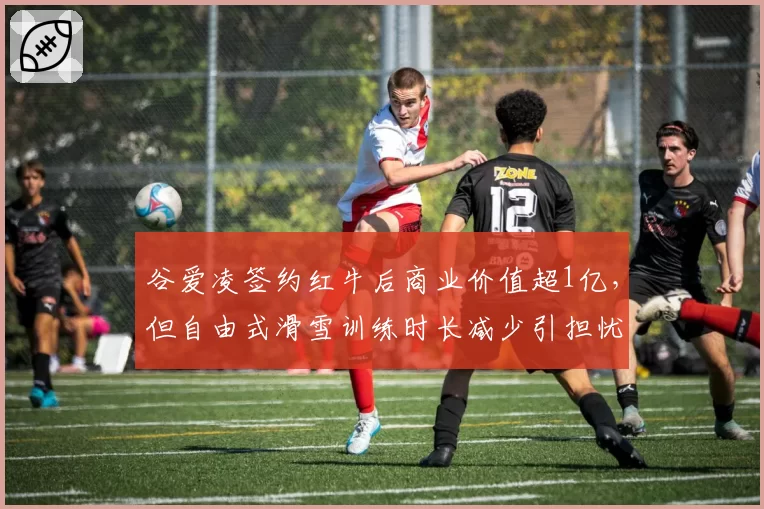 谷爱凌签约红牛后商业价值超1亿，但自由式滑雪训练时长减少引担忧