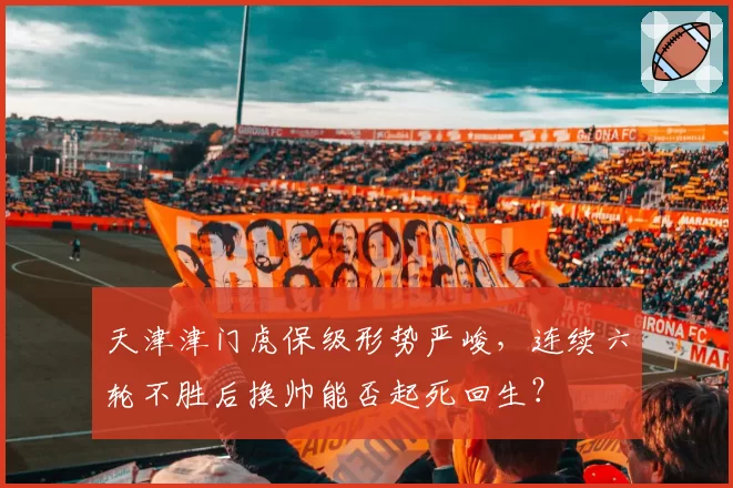 天津津门虎保级形势严峻，连续六轮不胜后换帅能否起死回生？