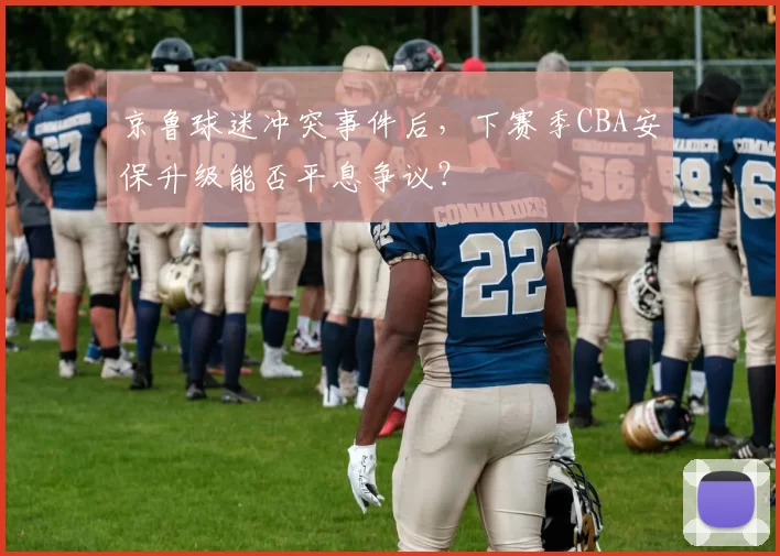 京鲁球迷冲突事件后，下赛季CBA安保升级能否平息争议？