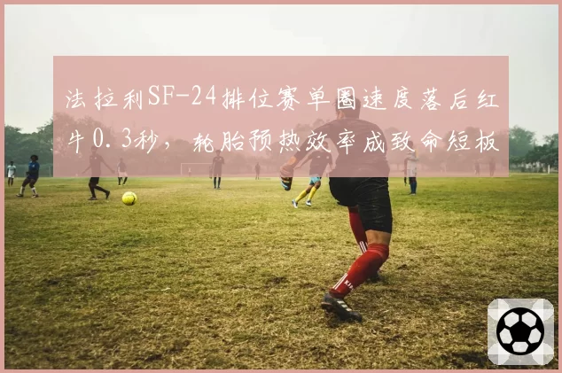 法拉利SF-24排位赛单圈速度落后红牛0.3秒，轮胎预热效率成致命短板