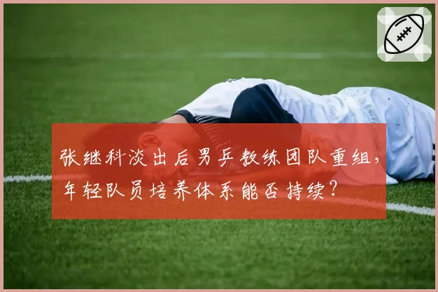 张继科淡出后男乒教练团队重组，年轻队员培养体系能否持续？
