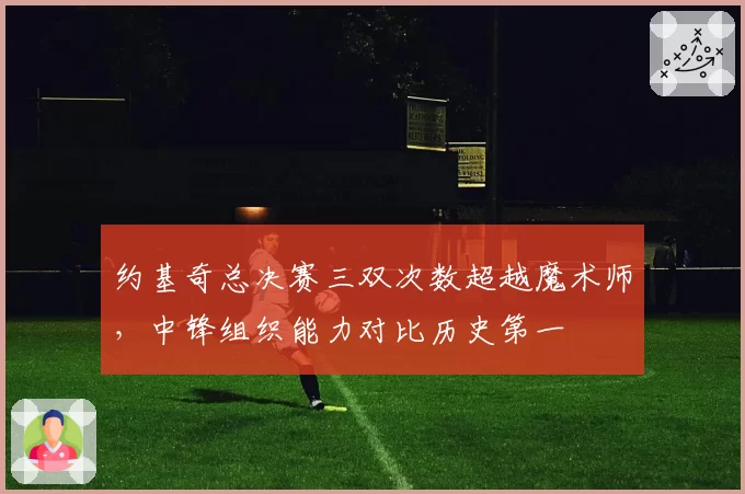 约基奇总决赛三双次数超越魔术师,中锋组织能力对比历史第一