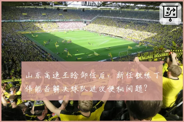 山东高速王晗卸任后，新任教练丁伟能否解决球队进攻便秘问题？