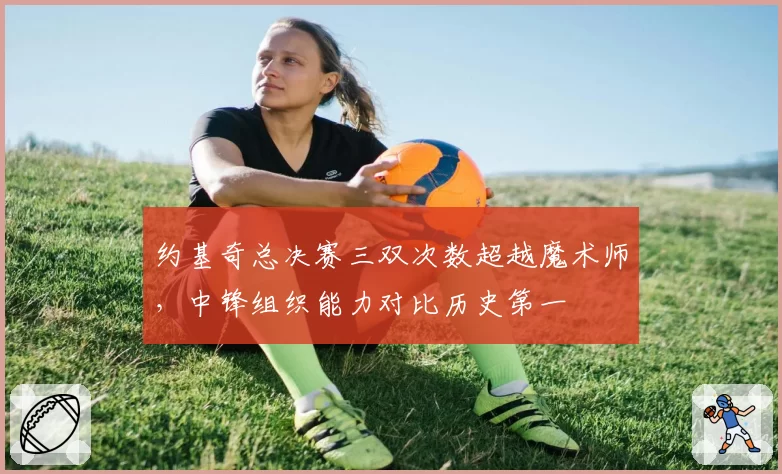 约基奇总决赛三双次数超越魔术师,中锋组织能力对比历史第一