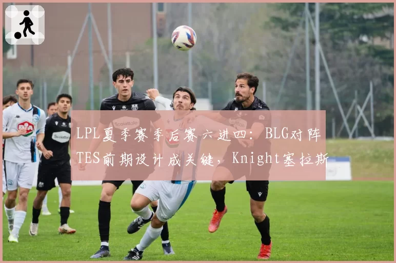 LPL夏季赛季后赛六进四：BLG对阵TES前期设计成关键，Knight塞拉斯对线小奶油胜率62%成胜负手__br_