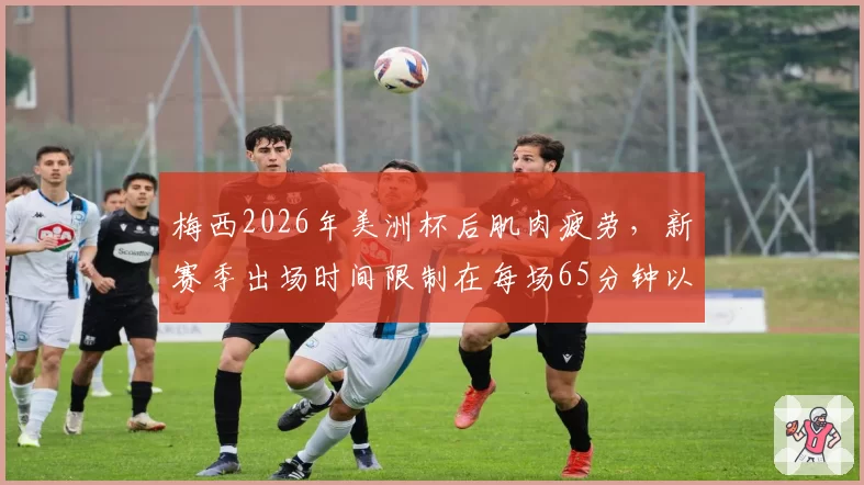 梅西2026年美洲杯后肌肉疲劳，新赛季出场时间限制在每场65分钟以内