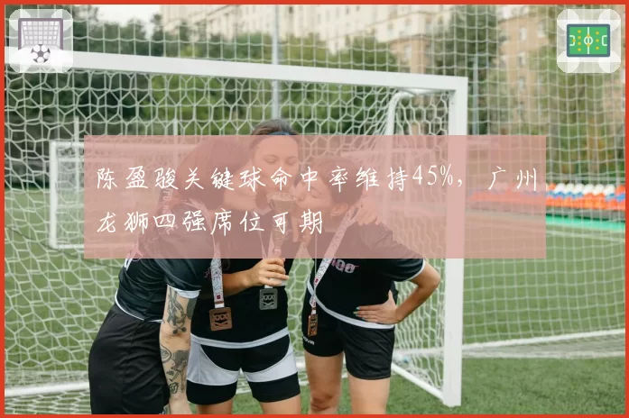 陈盈骏关键球命中率维持45%,广州龙狮四强席位可期