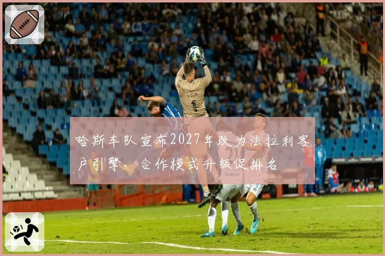 哈斯车队宣布2027年改为法拉利客户引擎，合作模式升级促排名
