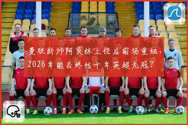曼联新帅阿莫林上任后前场重组，2026年能否终结十年英超无冠？