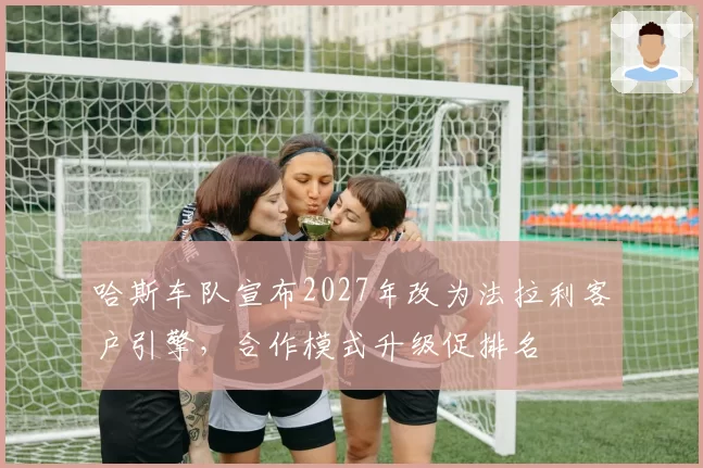 哈斯车队宣布2027年改为法拉利客户引擎，合作模式升级促排名