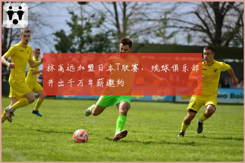 林高远加盟日本T联赛,琉球俱乐部开出千万年薪邀约