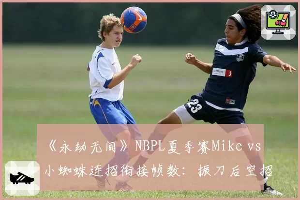 《永劫无间》NBPL夏季赛Mike vs 小蜘蛛连招衔接帧数：振刀后空招失误率翻倍
