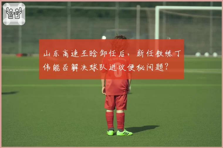 山东高速王晗卸任后，新任教练丁伟能否解决球队进攻便秘问题？