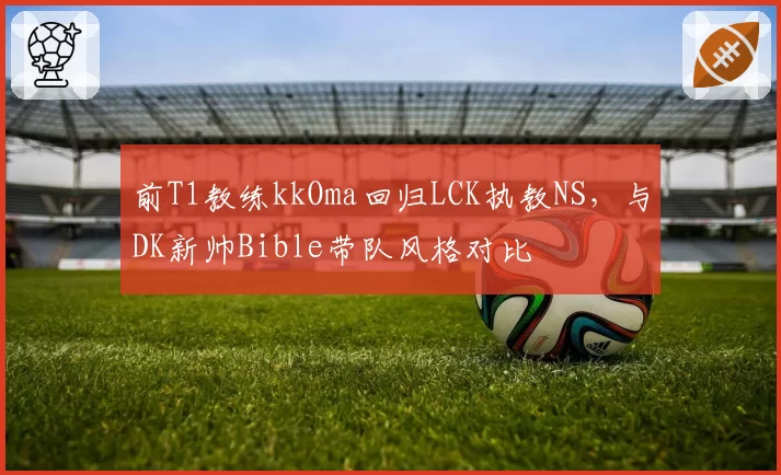 前T1教练kkOma回归LCK执教NS,与DK新帅Bible带队风格对比