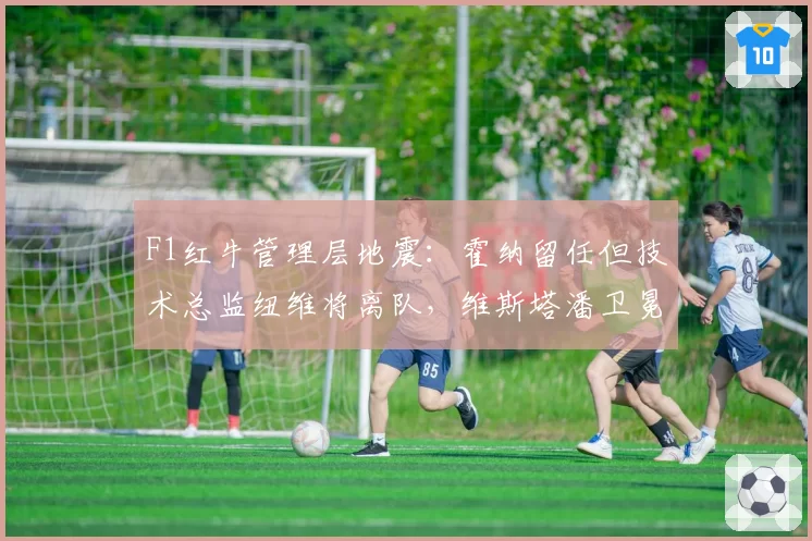 F1红牛管理层地震:霍纳留任但技术总监纽维将离队,维斯塔潘卫冕前景蒙阴影
