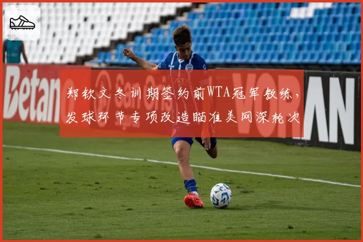 郑钦文冬训期签约前WTA冠军教练，发球环节专项改造瞄准美网深轮次突破