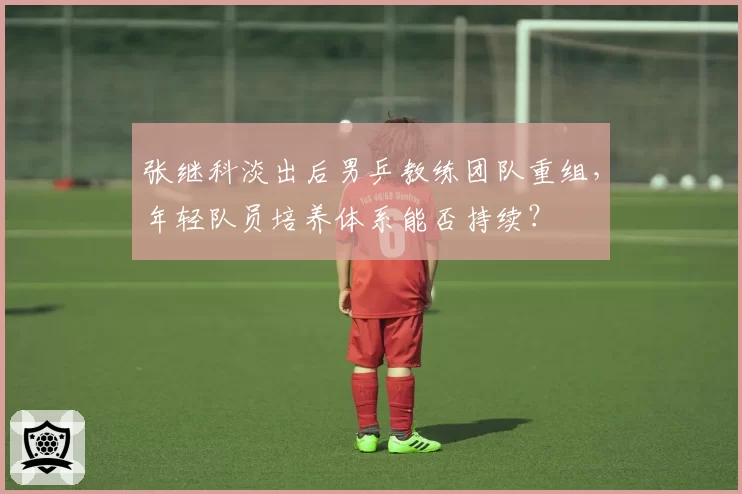 张继科淡出后男乒教练团队重组，年轻队员培养体系能否持续？
