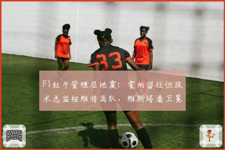 F1红牛管理层地震:霍纳留任但技术总监纽维将离队,维斯塔潘卫冕前景蒙阴影