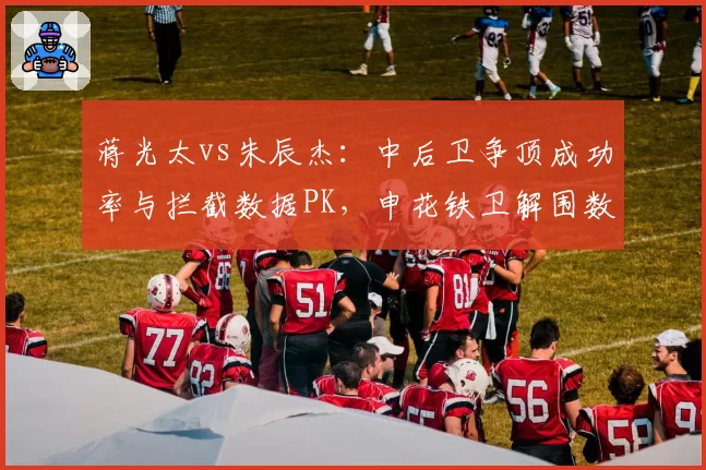蒋光太vs朱辰杰：中后卫争顶成功率与拦截数据PK，申花铁卫解围数碾压海港