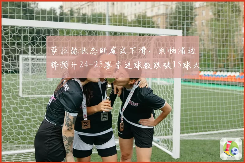 萨拉赫状态断崖式下滑，利物浦边锋预计24-25赛季进球数跌破15球大关