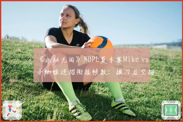 《永劫无间》NBPL夏季赛Mike vs 小蜘蛛连招衔接帧数：振刀后空招失误率翻倍