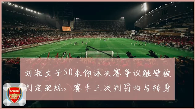 刘湘女子50米仰泳决赛争议触壁被判定犯规，赛季三次判罚均与转身动作有关
