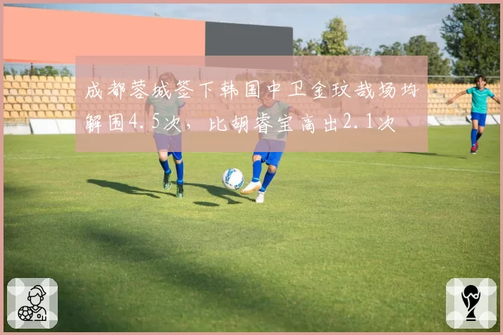 成都蓉城签下韩国中卫金玟哉场均解围4.5次,比胡睿宝高出2.1次