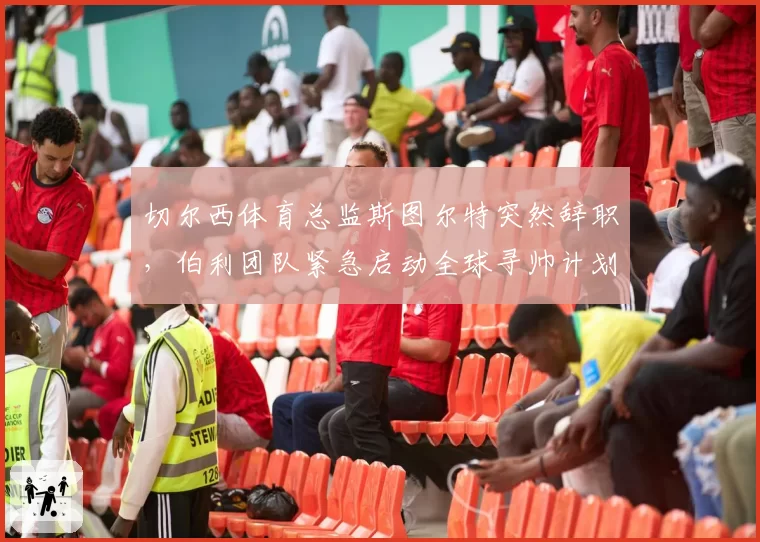 切尔西体育总监斯图尔特突然辞职，伯利团队紧急启动全球寻帅计划