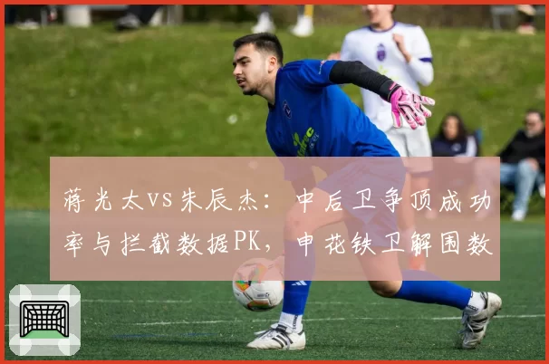 蒋光太vs朱辰杰：中后卫争顶成功率与拦截数据PK，申花铁卫解围数碾压海港