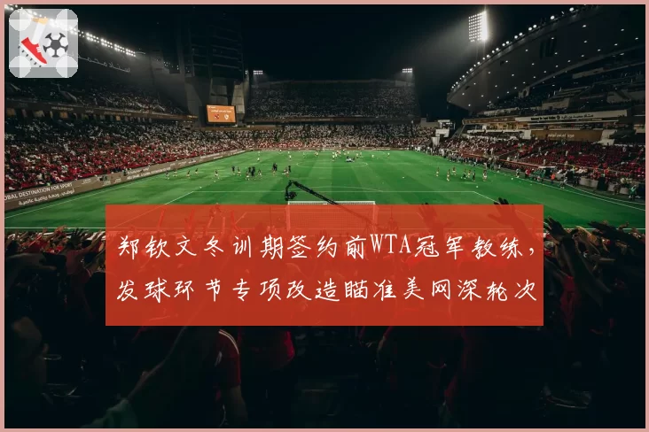 郑钦文冬训期签约前WTA冠军教练，发球环节专项改造瞄准美网深轮次突破
