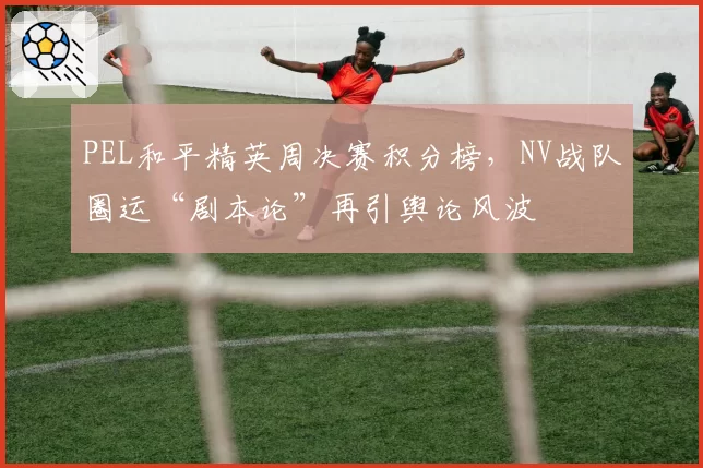 PEL和平精英周决赛积分榜，NV战队圈运“剧本论”再引舆论风波
