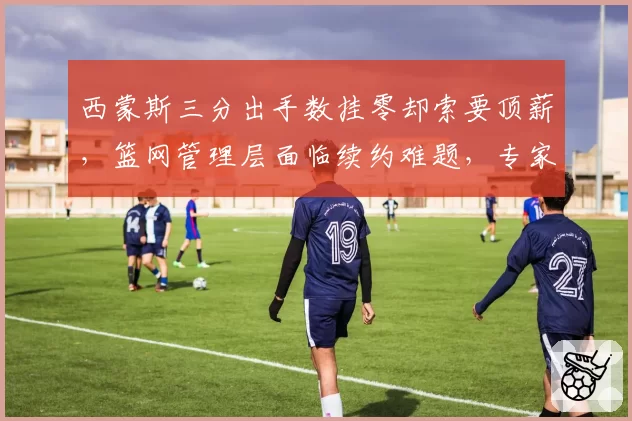 西蒙斯三分出手数挂零却索要顶薪，篮网管理层面临续约难题，专家直言该交易