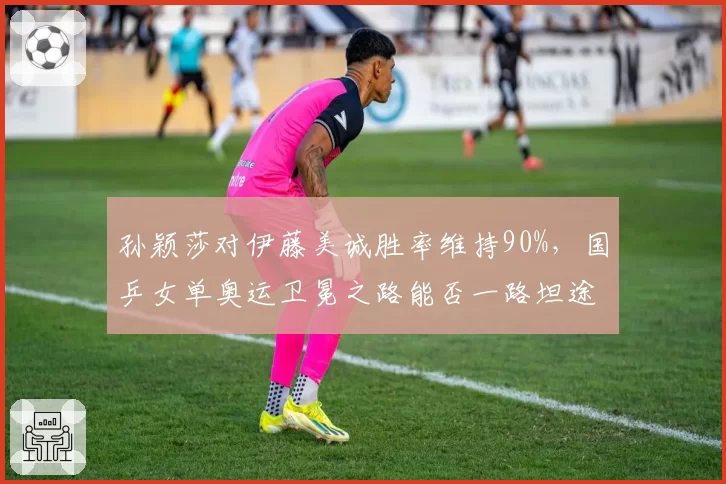 孙颖莎对伊藤美诚胜率维持90%,国乒女单奥运卫冕之路能否一路坦途?