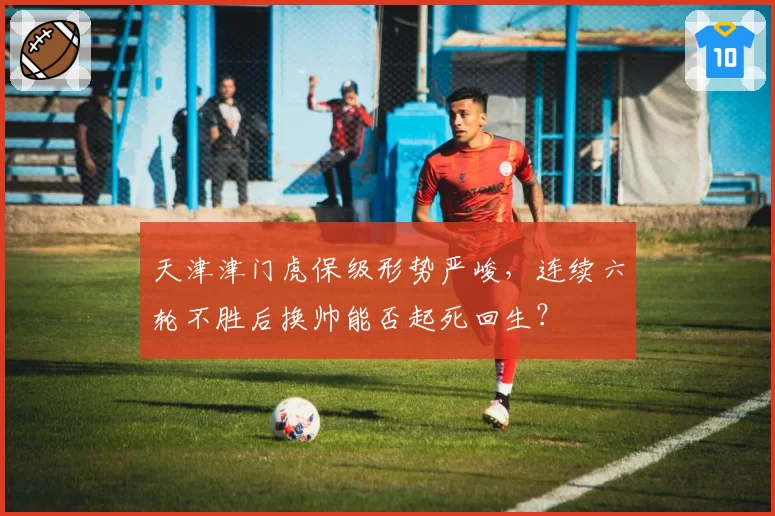 天津津门虎保级形势严峻，连续六轮不胜后换帅能否起死回生？