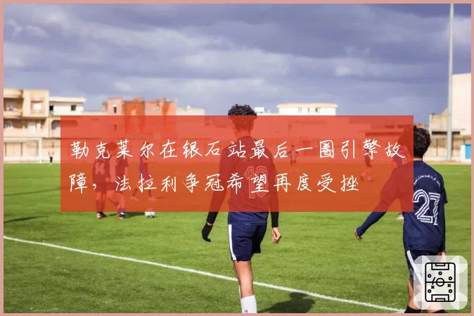 勒克莱尔在银石站最后一圈引擎故障,法拉利争冠希望再度受挫