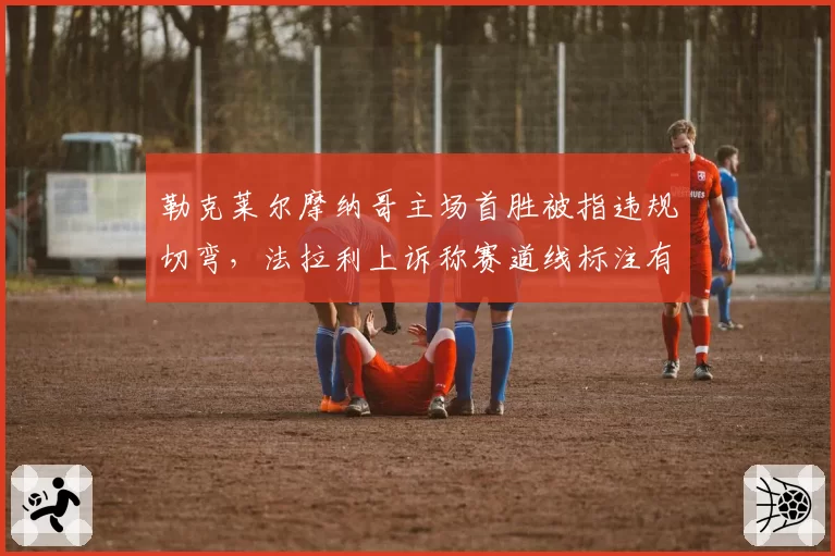 勒克莱尔摩纳哥主场首胜被指违规切弯,法拉利上诉称赛道线标注有误