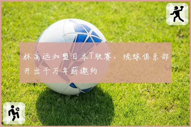 林高远加盟日本T联赛,琉球俱乐部开出千万年薪邀约