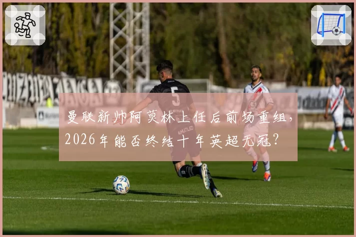 曼联新帅阿莫林上任后前场重组，2026年能否终结十年英超无冠？